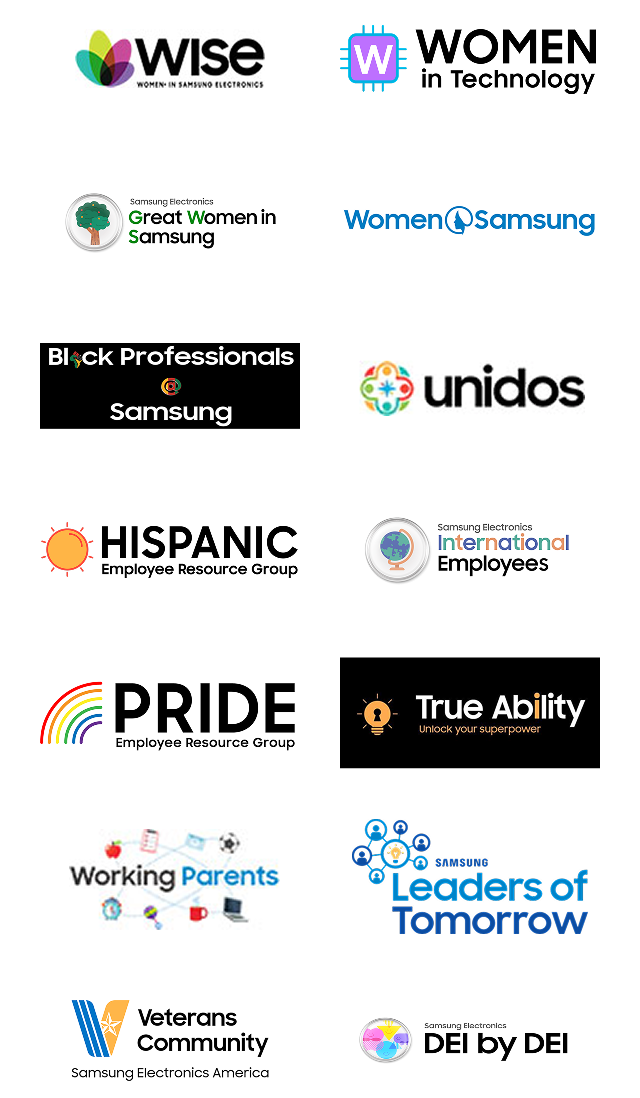 WISE (Women in Samsung Electronics), Women in Technology, Great Women in Samsung, Women @ Samsung, Black Professionals @ Samsung, Unidos at Samsung Electronics America, Hispanic Employee Resource Group, Samsung Electronics International Employees, PRIDE Employee Resource Group, True Ability, Working Parents, Samsung Leaders of Tomorrow, Veterans Community at Samsung Electronics America, and DEI by DEI